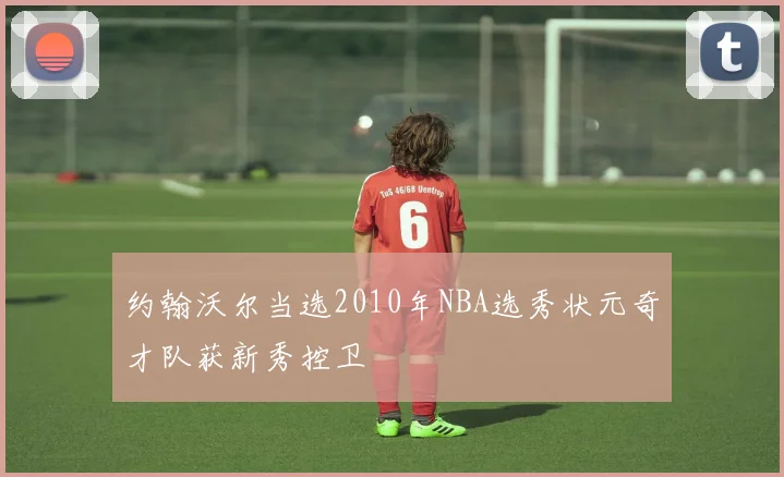 约翰沃尔当选2010年NBA选秀状元奇才队获新秀控卫