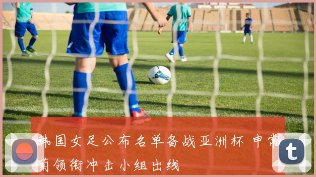 韩国女足公布名单备战亚洲杯 申常菊领衔冲击小组出线