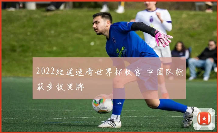 2022短道速滑世界杯收官 中国队斩获多枚奖牌