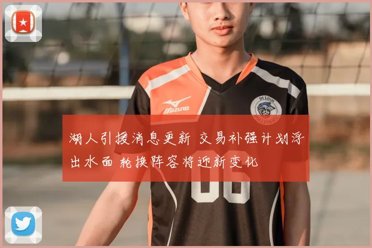 湖人引援消息更新 交易补强计划浮出水面 轮换阵容将迎新变化