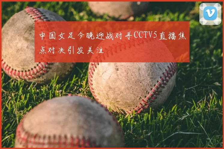 中国女足今晚迎战对手CCTV5直播焦点对决引发关注