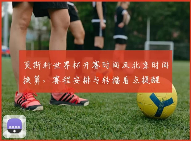 莫斯科世界杯开赛时间及北京时间换算，赛程安排与转播看点提醒