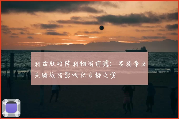 利兹联对阵利物浦前瞻：客场争分关键战将影响积分榜走势