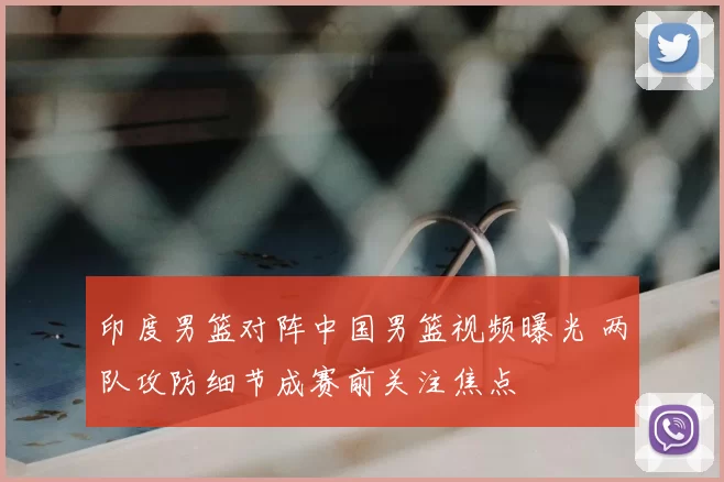 印度男篮对阵中国男篮视频曝光 两队攻防细节成赛前关注焦点