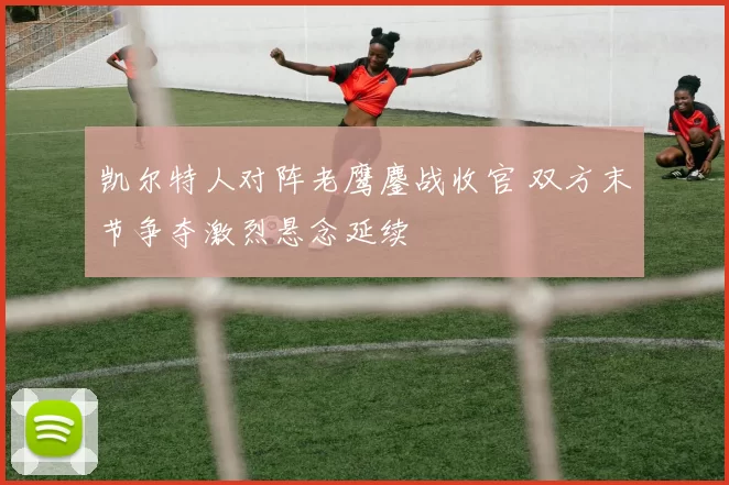 凯尔特人对阵老鹰鏖战收官 双方末节争夺激烈悬念延续