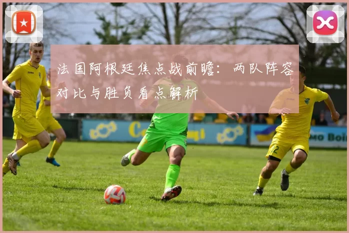 法国阿根廷焦点战前瞻：两队阵容对比与胜负看点解析