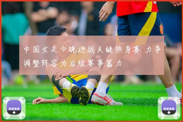 中国女足今晚迎战关键热身赛 力争调整阵容为后续赛事蓄力