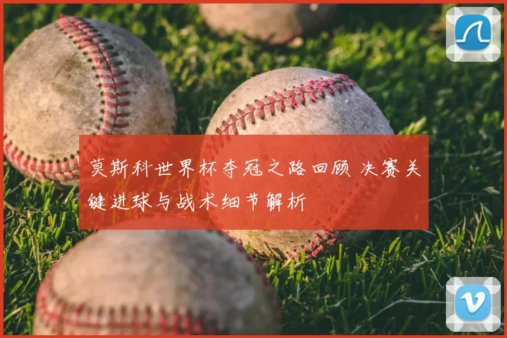 莫斯科世界杯夺冠之路回顾 决赛关键进球与战术细节解析
