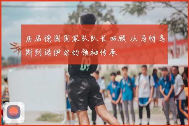 历届德国国家队队长回顾 从马特乌斯到诺伊尔的领袖传承
