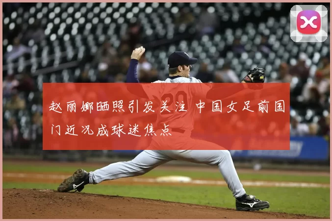 赵丽娜晒照引发关注 中国女足前国门近况成球迷焦点