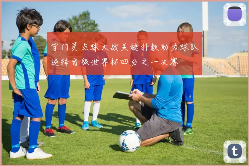 守门员点球大战关键扑救助力球队逆转晋级世界杯四分之一决赛