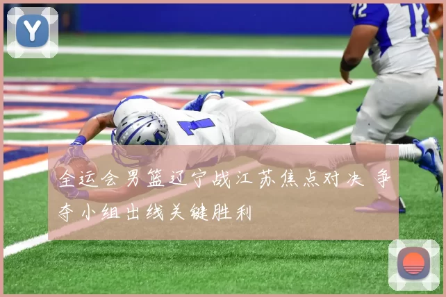 全运会男篮辽宁战江苏焦点对决 争夺小组出线关键胜利