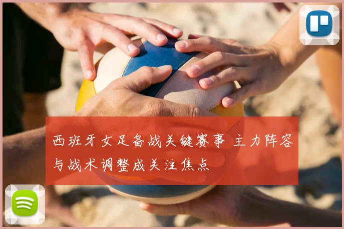 西班牙女足备战关键赛事 主力阵容与战术调整成关注焦点