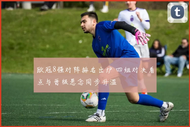 欧冠8强对阵排名出炉 四组对决看点与晋级悬念同步升温