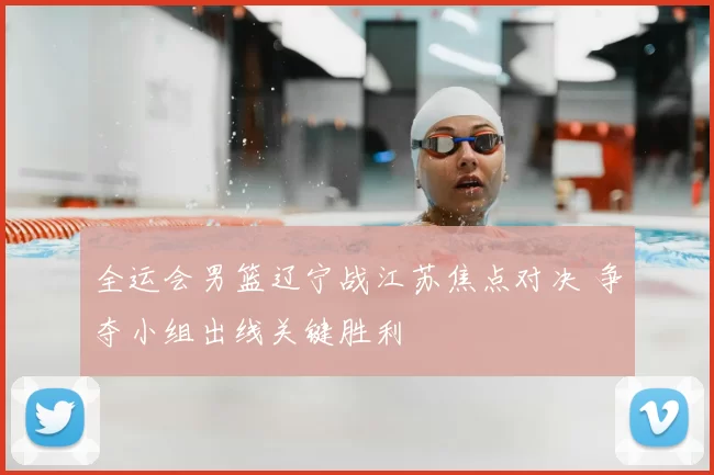 全运会男篮辽宁战江苏焦点对决 争夺小组出线关键胜利