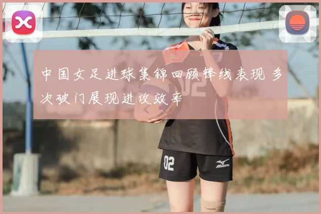 中国女足进球集锦回顾锋线表现 多次破门展现进攻效率
