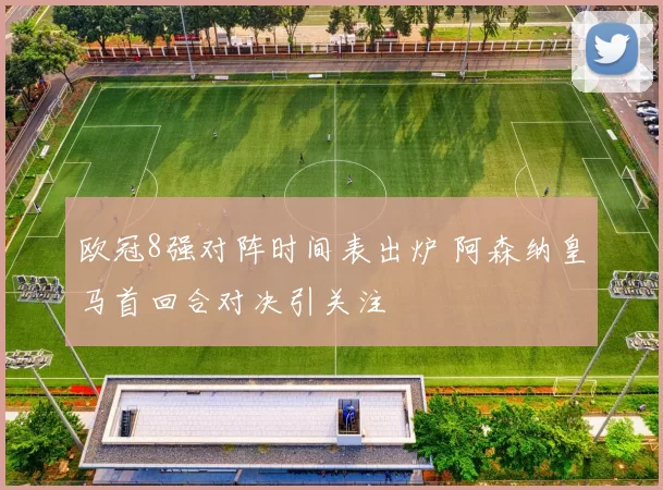 欧冠8强对阵时间表出炉 阿森纳皇马首回合对决引关注