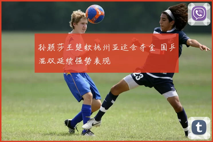孙颖莎王楚钦杭州亚运会夺金 国乒混双延续强势表现