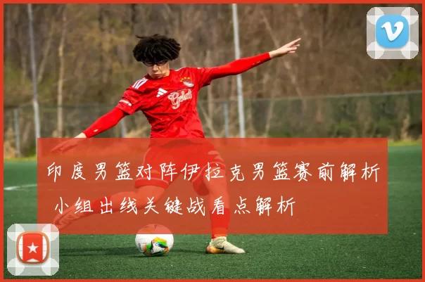印度男篮对阵伊拉克男篮赛前解析 小组出线关键战看点解析