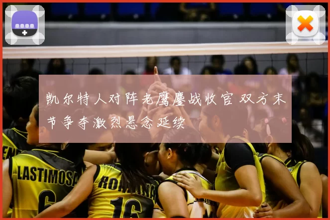 凯尔特人对阵老鹰鏖战收官 双方末节争夺激烈悬念延续