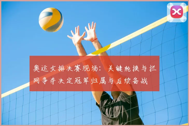 奥运女排决赛现场：关键轮换与拦网争夺决定冠军归属与后续备战