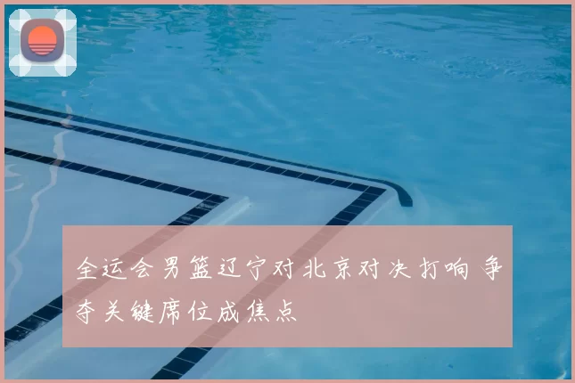 全运会男篮辽宁对北京对决打响 争夺关键席位成焦点