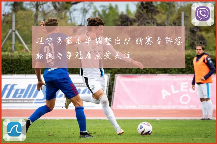 辽宁男篮名单调整出炉 新赛季阵容轮换与争冠看点受关注