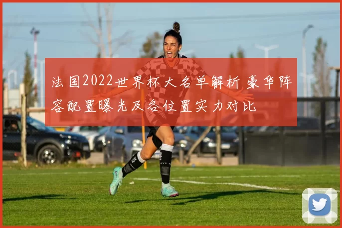 法国2022世界杯大名单解析 豪华阵容配置曝光及各位置实力对比