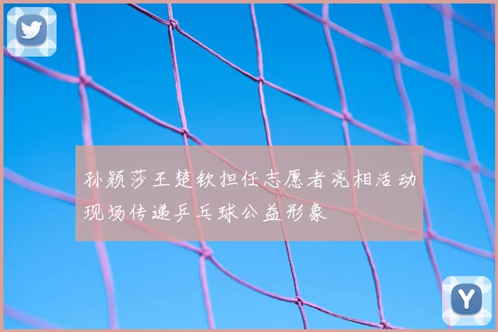孙颖莎王楚钦担任志愿者亮相活动现场传递乒乓球公益形象