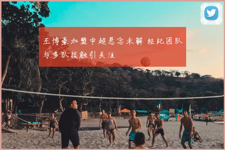 王博豪加盟中超悬念未解 经纪团队与多队接触引关注