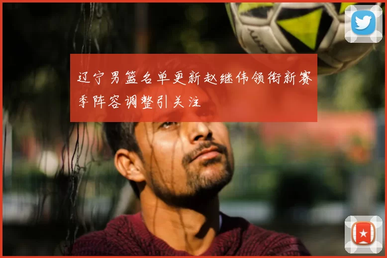 辽宁男篮名单更新赵继伟领衔新赛季阵容调整引关注
