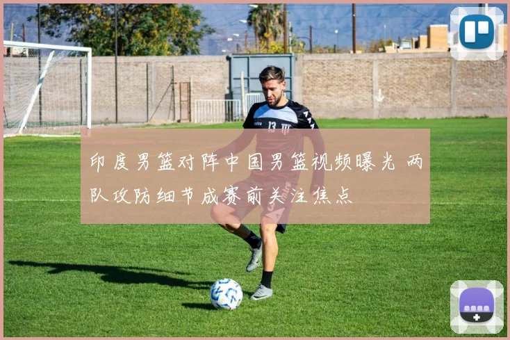 印度男篮对阵中国男篮视频曝光 两队攻防细节成赛前关注焦点