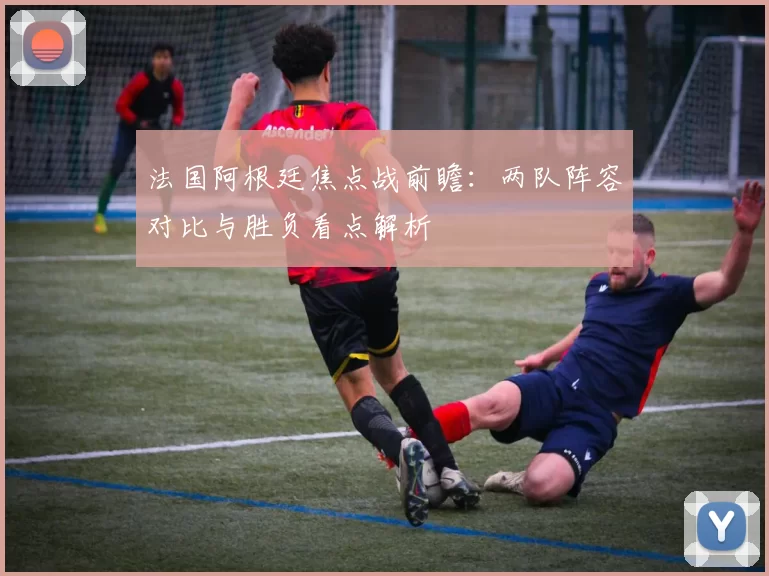 法国阿根廷焦点战前瞻：两队阵容对比与胜负看点解析