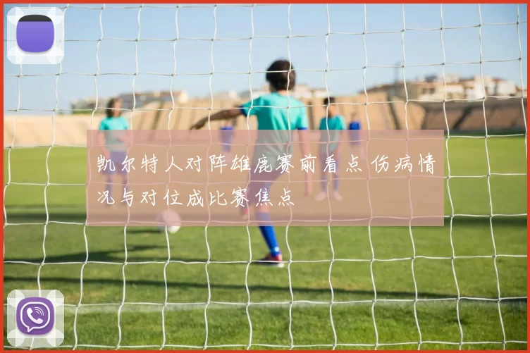 凯尔特人对阵雄鹿赛前看点 伤病情况与对位成比赛焦点