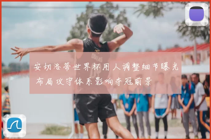 安切洛蒂世界杯用人调整细节曝光 布局攻守体系影响夺冠前景
