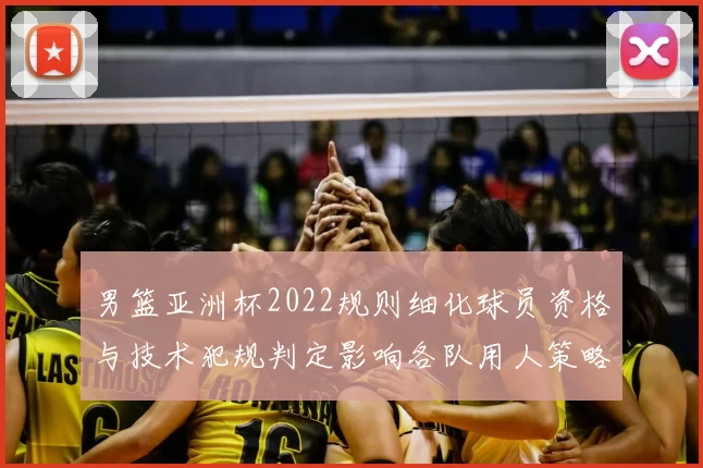 男篮亚洲杯2022规则细化球员资格与技术犯规判定影响各队用人策略
