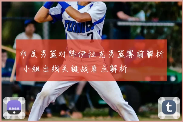 印度男篮对阵伊拉克男篮赛前解析 小组出线关键战看点解析