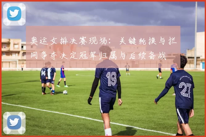 奥运女排决赛现场：关键轮换与拦网争夺决定冠军归属与后续备战